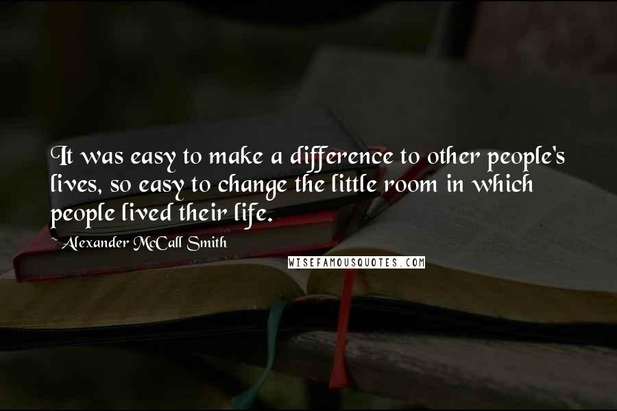 Alexander McCall Smith Quotes: It was easy to make a difference to other people's lives, so easy to change the little room in which people lived their life.
