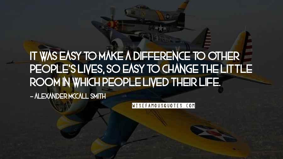 Alexander McCall Smith Quotes: It was easy to make a difference to other people's lives, so easy to change the little room in which people lived their life.