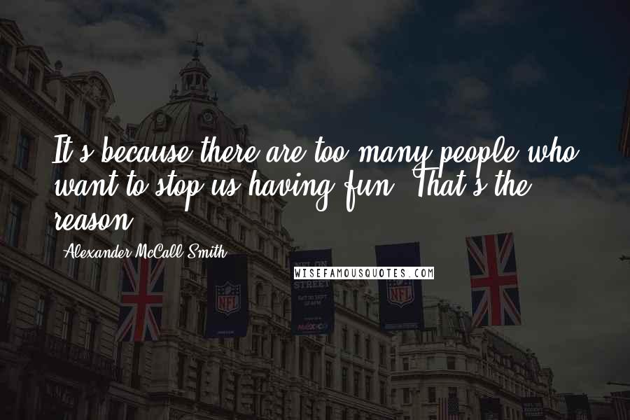 Alexander McCall Smith Quotes: It's because there are too many people who want to stop us having fun. That's the reason.