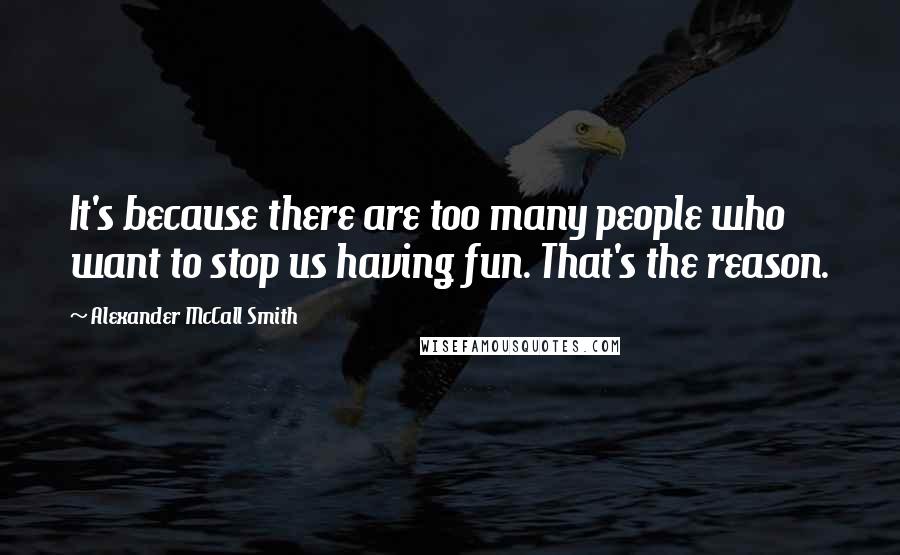 Alexander McCall Smith Quotes: It's because there are too many people who want to stop us having fun. That's the reason.