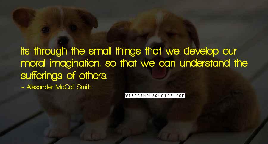 Alexander McCall Smith Quotes: It's through the small things that we develop our moral imagination, so that we can understand the sufferings of others.