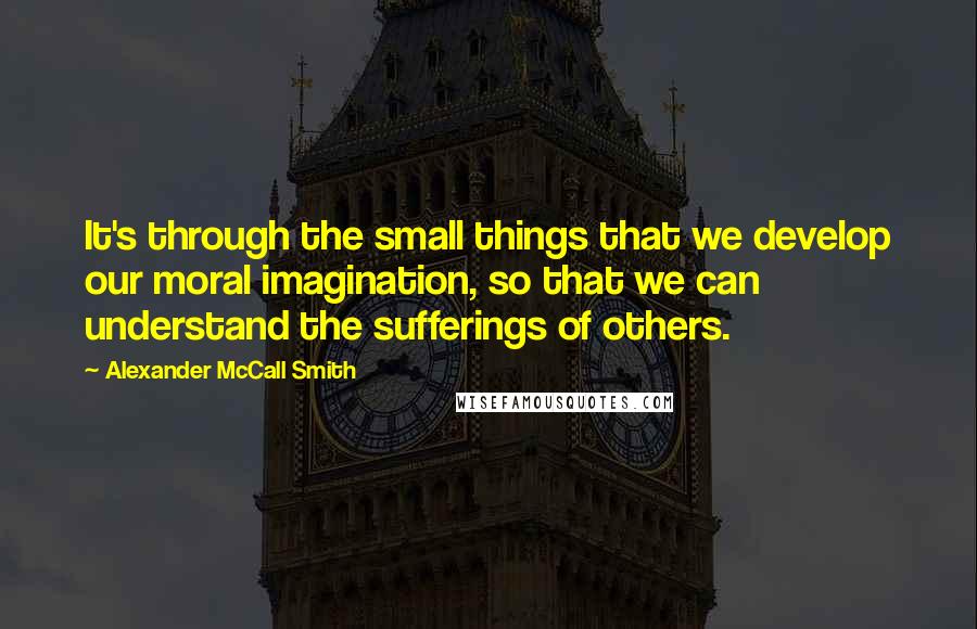 Alexander McCall Smith Quotes: It's through the small things that we develop our moral imagination, so that we can understand the sufferings of others.