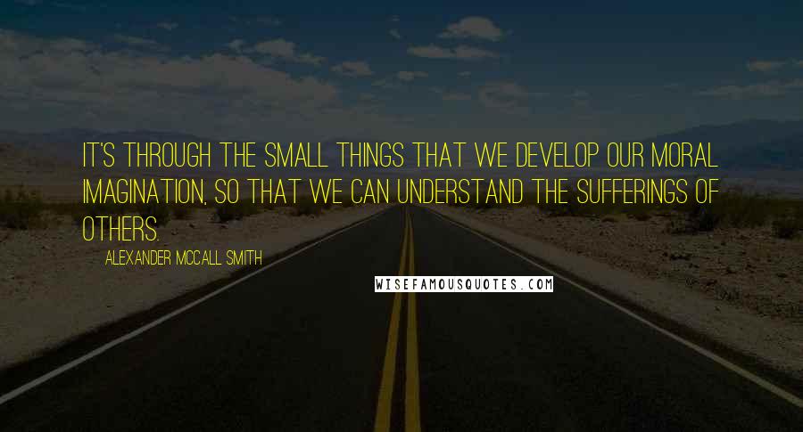 Alexander McCall Smith Quotes: It's through the small things that we develop our moral imagination, so that we can understand the sufferings of others.