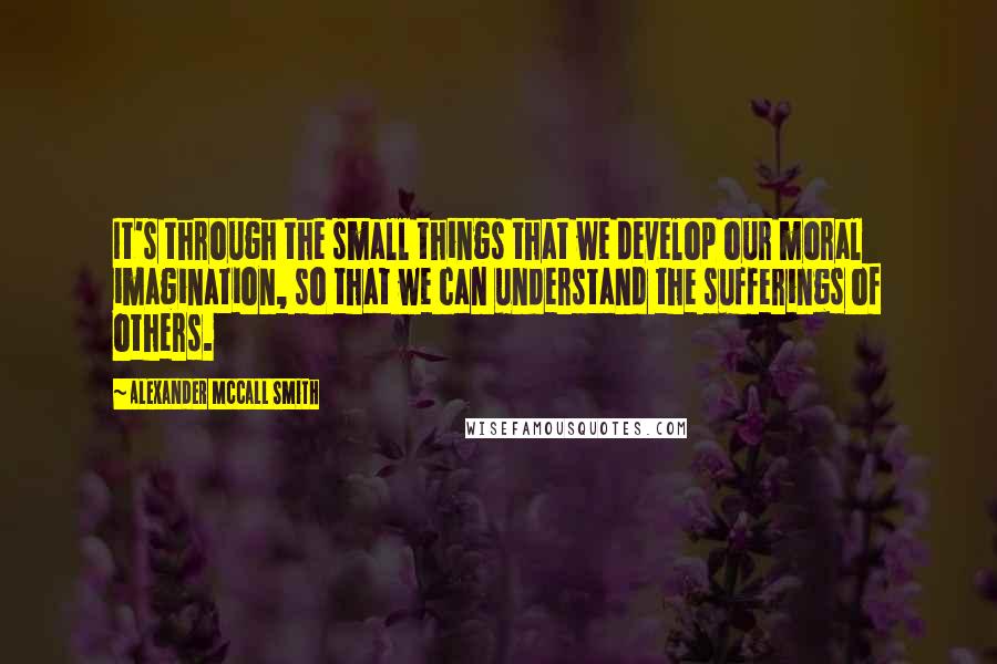 Alexander McCall Smith Quotes: It's through the small things that we develop our moral imagination, so that we can understand the sufferings of others.