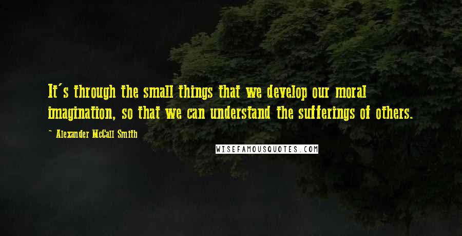 Alexander McCall Smith Quotes: It's through the small things that we develop our moral imagination, so that we can understand the sufferings of others.