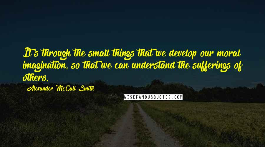 Alexander McCall Smith Quotes: It's through the small things that we develop our moral imagination, so that we can understand the sufferings of others.