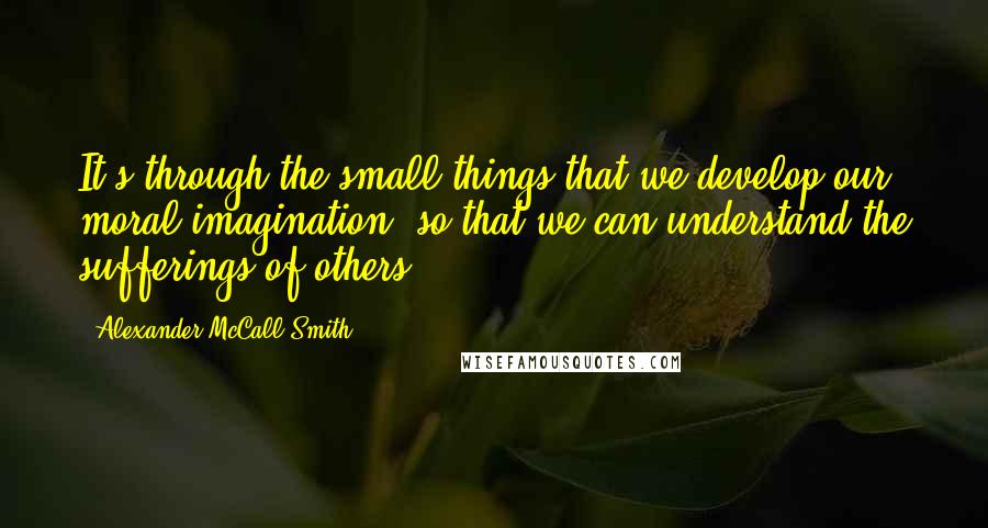 Alexander McCall Smith Quotes: It's through the small things that we develop our moral imagination, so that we can understand the sufferings of others.