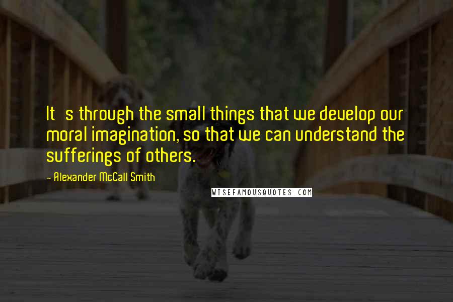 Alexander McCall Smith Quotes: It's through the small things that we develop our moral imagination, so that we can understand the sufferings of others.