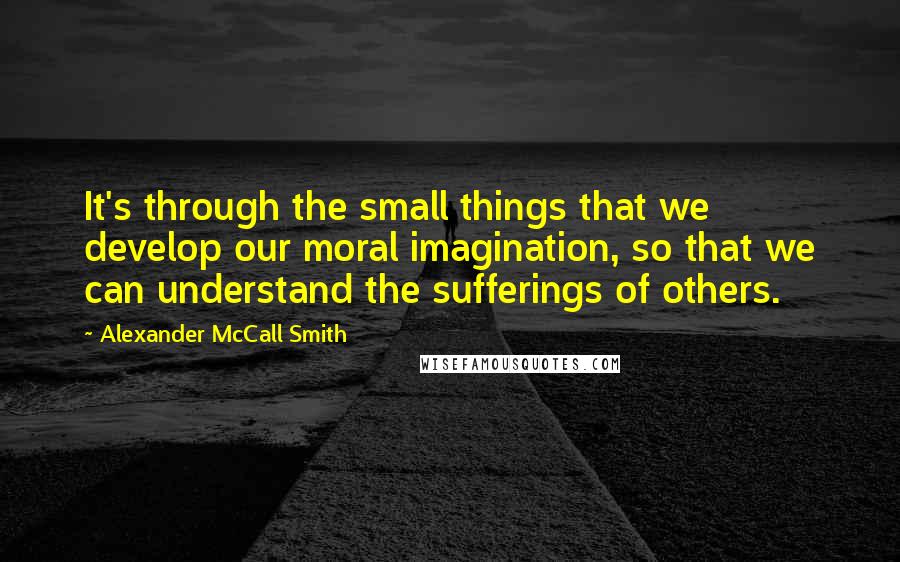 Alexander McCall Smith Quotes: It's through the small things that we develop our moral imagination, so that we can understand the sufferings of others.