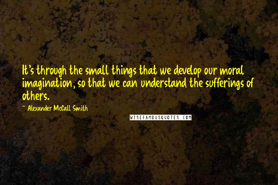 Alexander McCall Smith Quotes: It's through the small things that we develop our moral imagination, so that we can understand the sufferings of others.