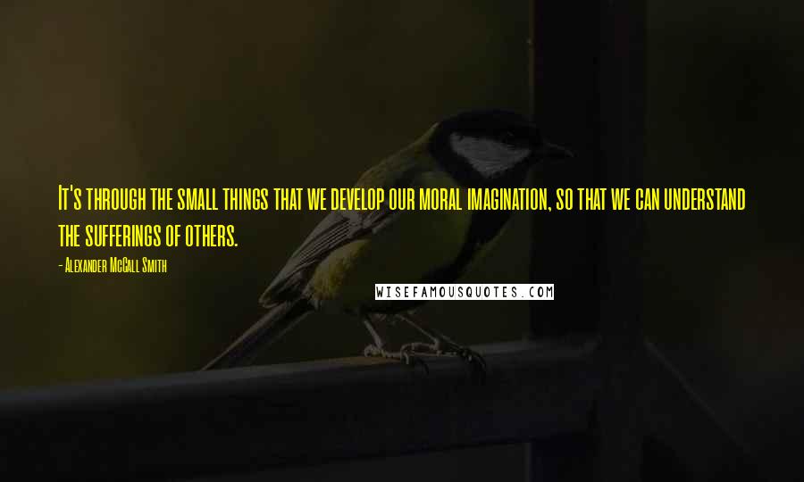 Alexander McCall Smith Quotes: It's through the small things that we develop our moral imagination, so that we can understand the sufferings of others.