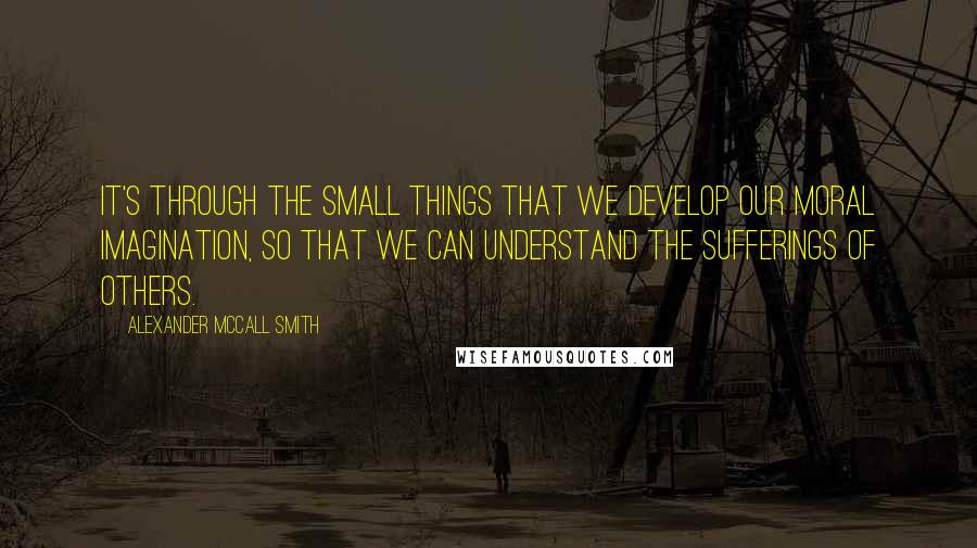 Alexander McCall Smith Quotes: It's through the small things that we develop our moral imagination, so that we can understand the sufferings of others.