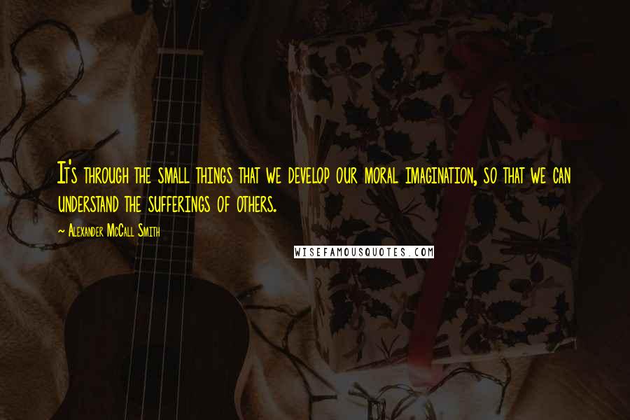Alexander McCall Smith Quotes: It's through the small things that we develop our moral imagination, so that we can understand the sufferings of others.