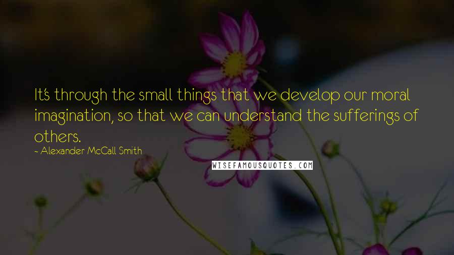 Alexander McCall Smith Quotes: It's through the small things that we develop our moral imagination, so that we can understand the sufferings of others.