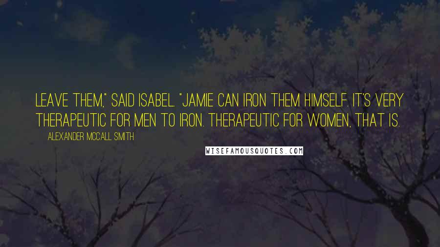 Alexander McCall Smith Quotes: Leave them," said Isabel. "Jamie can iron them himself. It's very therapeutic for men to iron. Therapeutic for women, that is.