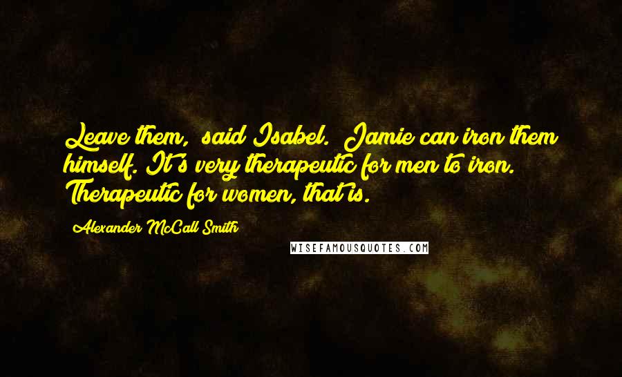 Alexander McCall Smith Quotes: Leave them," said Isabel. "Jamie can iron them himself. It's very therapeutic for men to iron. Therapeutic for women, that is.