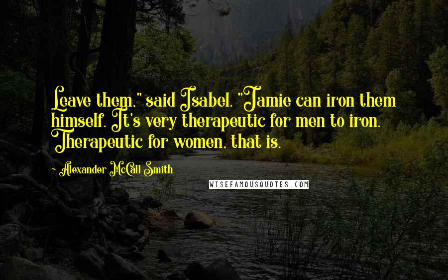 Alexander McCall Smith Quotes: Leave them," said Isabel. "Jamie can iron them himself. It's very therapeutic for men to iron. Therapeutic for women, that is.