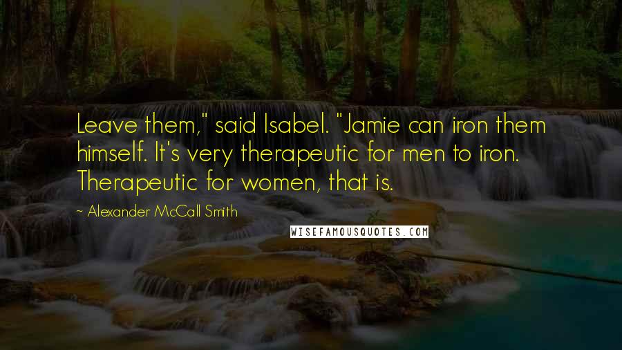 Alexander McCall Smith Quotes: Leave them," said Isabel. "Jamie can iron them himself. It's very therapeutic for men to iron. Therapeutic for women, that is.