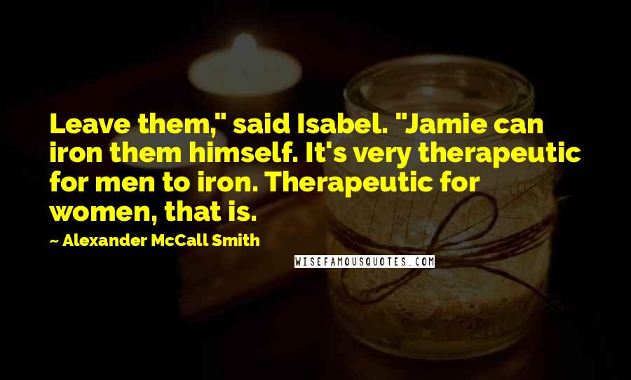 Alexander McCall Smith Quotes: Leave them," said Isabel. "Jamie can iron them himself. It's very therapeutic for men to iron. Therapeutic for women, that is.