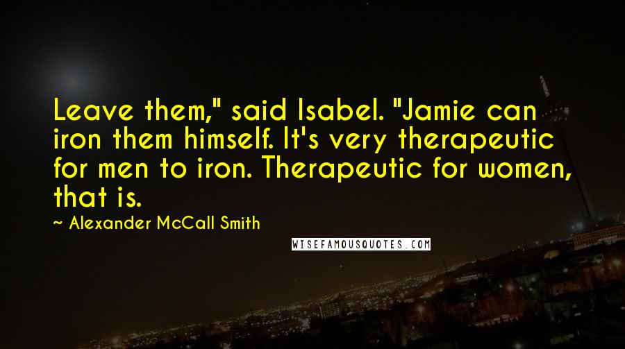 Alexander McCall Smith Quotes: Leave them," said Isabel. "Jamie can iron them himself. It's very therapeutic for men to iron. Therapeutic for women, that is.