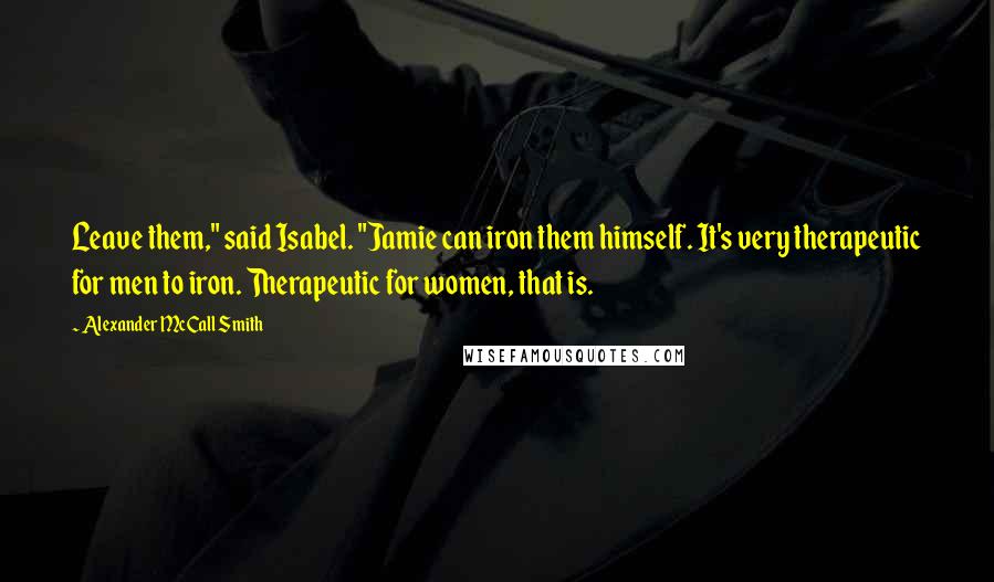 Alexander McCall Smith Quotes: Leave them," said Isabel. "Jamie can iron them himself. It's very therapeutic for men to iron. Therapeutic for women, that is.