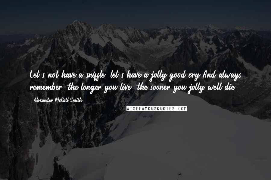 Alexander McCall Smith Quotes: Let's not have a sniffle, let's have a jolly good cry And always remember, the longer you live, the sooner you jolly well die.