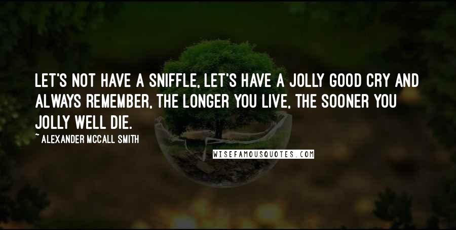 Alexander McCall Smith Quotes: Let's not have a sniffle, let's have a jolly good cry And always remember, the longer you live, the sooner you jolly well die.