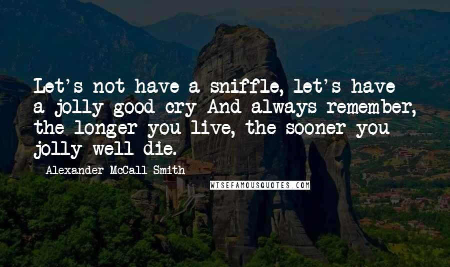 Alexander McCall Smith Quotes: Let's not have a sniffle, let's have a jolly good cry And always remember, the longer you live, the sooner you jolly well die.