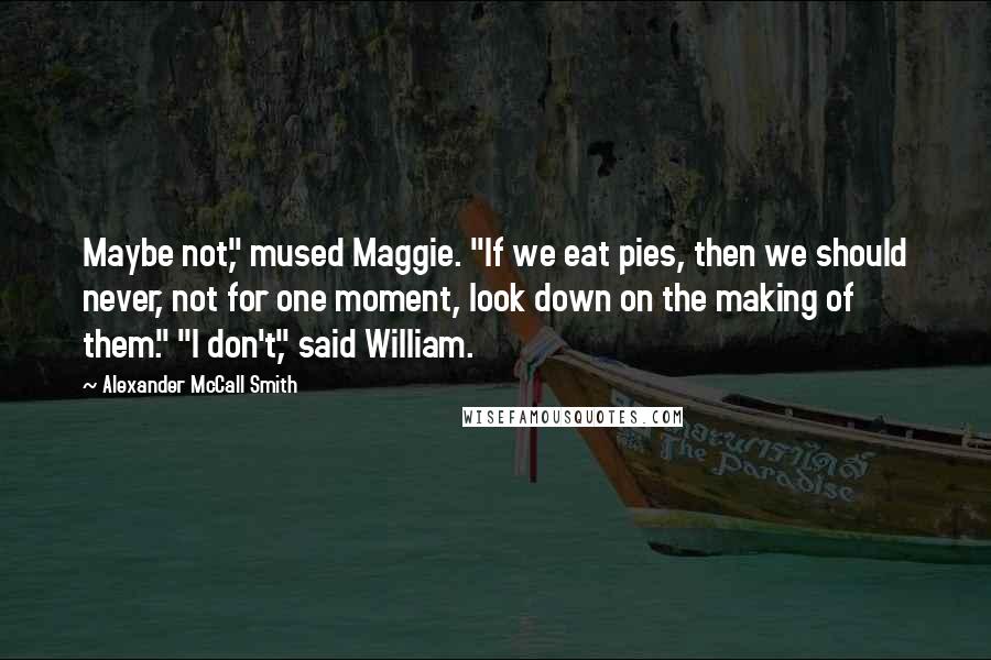 Alexander McCall Smith Quotes: Maybe not," mused Maggie. "If we eat pies, then we should never, not for one moment, look down on the making of them." "I don't," said William.