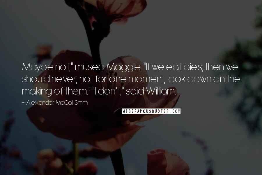 Alexander McCall Smith Quotes: Maybe not," mused Maggie. "If we eat pies, then we should never, not for one moment, look down on the making of them." "I don't," said William.