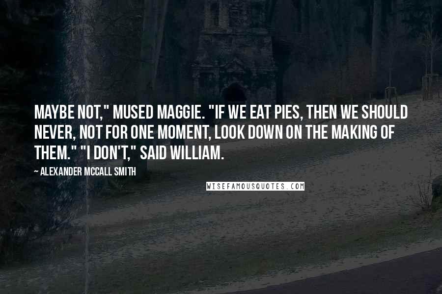 Alexander McCall Smith Quotes: Maybe not," mused Maggie. "If we eat pies, then we should never, not for one moment, look down on the making of them." "I don't," said William.