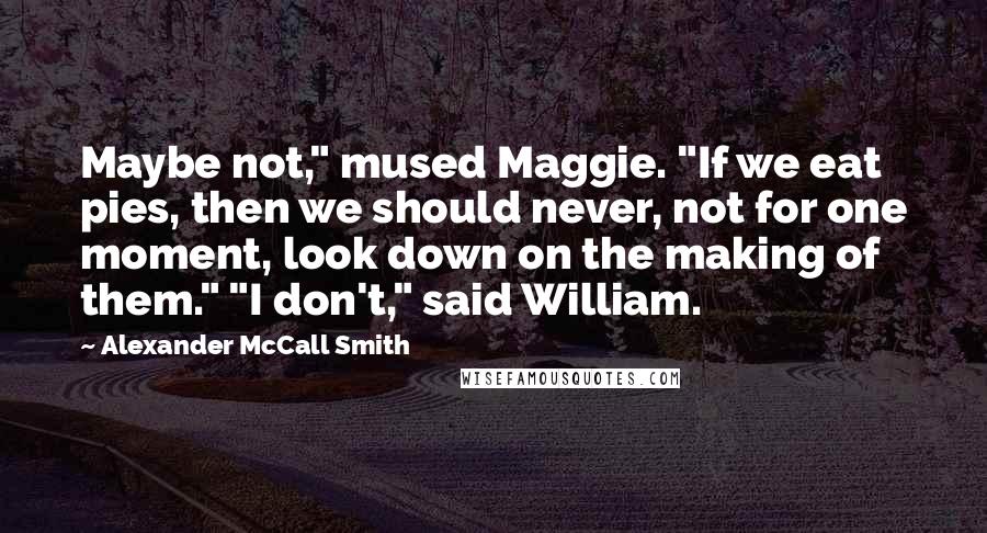 Alexander McCall Smith Quotes: Maybe not," mused Maggie. "If we eat pies, then we should never, not for one moment, look down on the making of them." "I don't," said William.