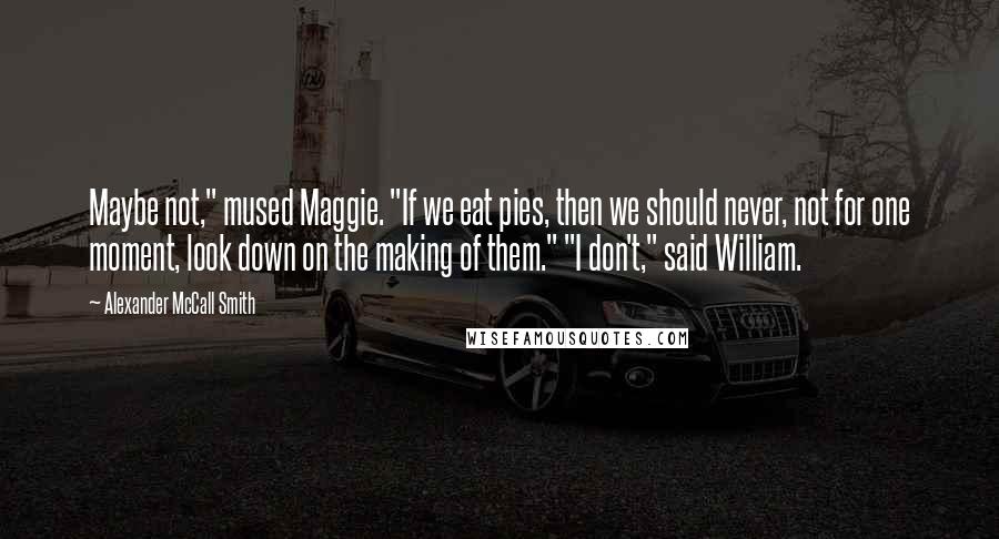 Alexander McCall Smith Quotes: Maybe not," mused Maggie. "If we eat pies, then we should never, not for one moment, look down on the making of them." "I don't," said William.