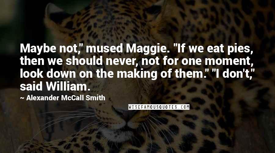 Alexander McCall Smith Quotes: Maybe not," mused Maggie. "If we eat pies, then we should never, not for one moment, look down on the making of them." "I don't," said William.