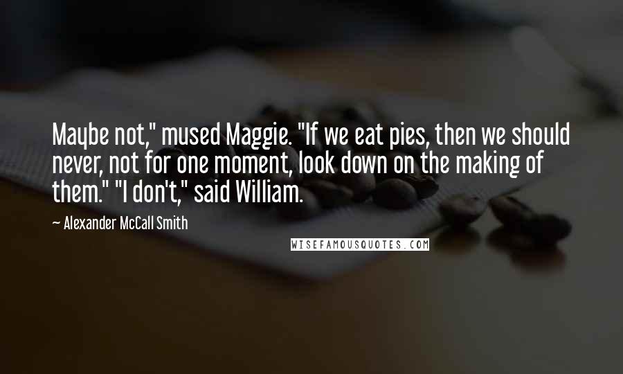 Alexander McCall Smith Quotes: Maybe not," mused Maggie. "If we eat pies, then we should never, not for one moment, look down on the making of them." "I don't," said William.