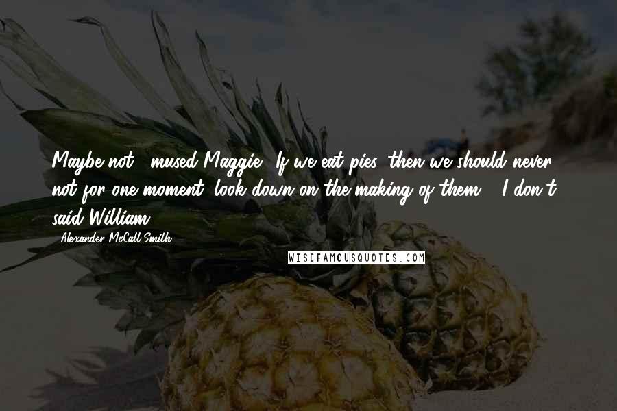 Alexander McCall Smith Quotes: Maybe not," mused Maggie. "If we eat pies, then we should never, not for one moment, look down on the making of them." "I don't," said William.