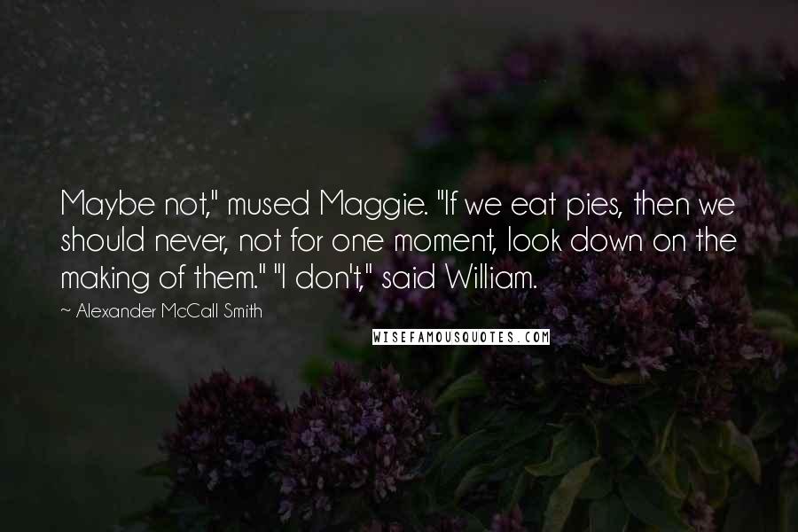 Alexander McCall Smith Quotes: Maybe not," mused Maggie. "If we eat pies, then we should never, not for one moment, look down on the making of them." "I don't," said William.