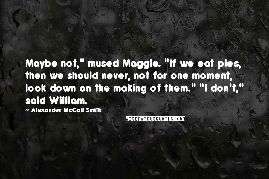 Alexander McCall Smith Quotes: Maybe not," mused Maggie. "If we eat pies, then we should never, not for one moment, look down on the making of them." "I don't," said William.