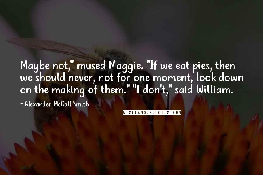 Alexander McCall Smith Quotes: Maybe not," mused Maggie. "If we eat pies, then we should never, not for one moment, look down on the making of them." "I don't," said William.