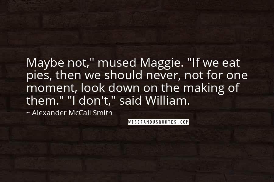 Alexander McCall Smith Quotes: Maybe not," mused Maggie. "If we eat pies, then we should never, not for one moment, look down on the making of them." "I don't," said William.