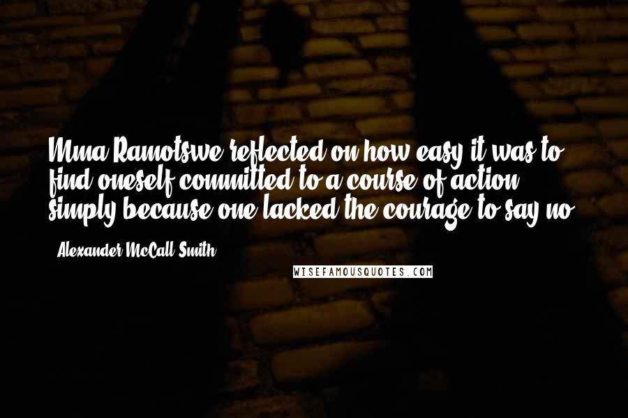 Alexander McCall Smith Quotes: Mma Ramotswe reflected on how easy it was to find oneself committed to a course of action simply because one lacked the courage to say no.