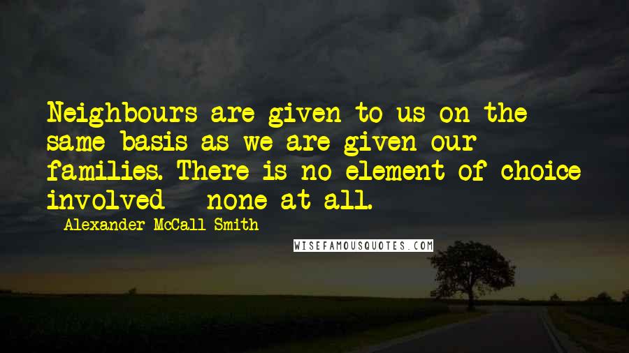 Alexander McCall Smith Quotes: Neighbours are given to us on the same basis as we are given our families. There is no element of choice involved - none at all.
