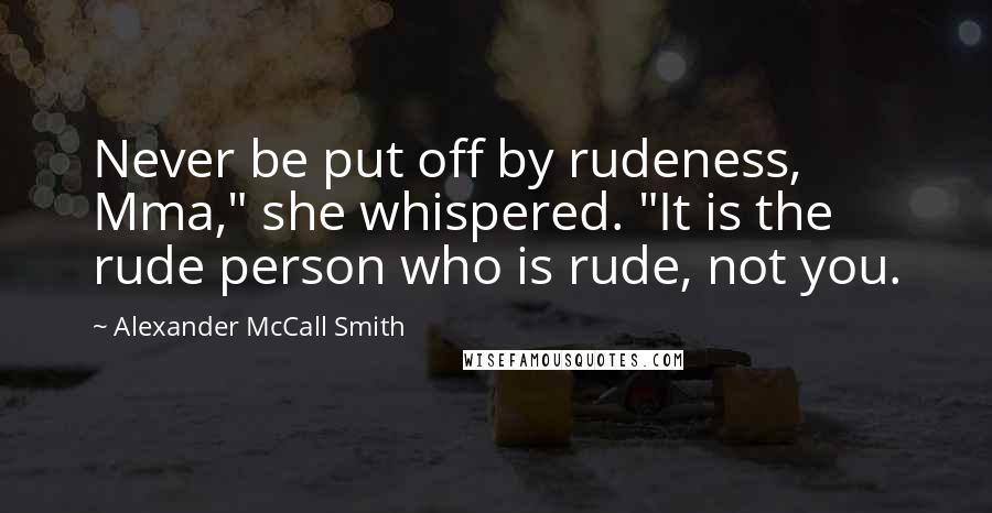 Alexander McCall Smith Quotes: Never be put off by rudeness, Mma," she whispered. "It is the rude person who is rude, not you.