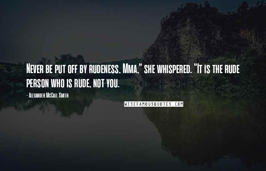 Alexander McCall Smith Quotes: Never be put off by rudeness, Mma," she whispered. "It is the rude person who is rude, not you.