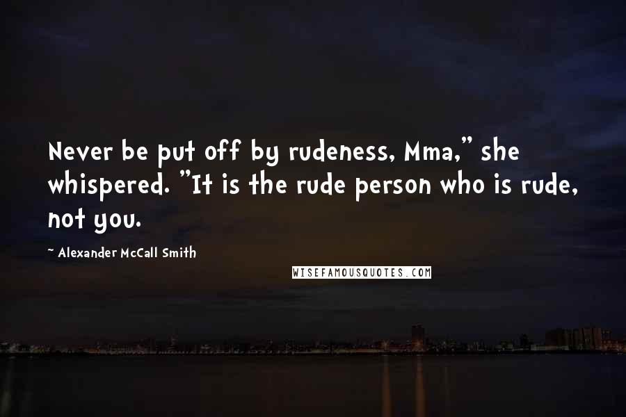 Alexander McCall Smith Quotes: Never be put off by rudeness, Mma," she whispered. "It is the rude person who is rude, not you.