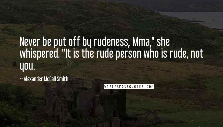 Alexander McCall Smith Quotes: Never be put off by rudeness, Mma," she whispered. "It is the rude person who is rude, not you.