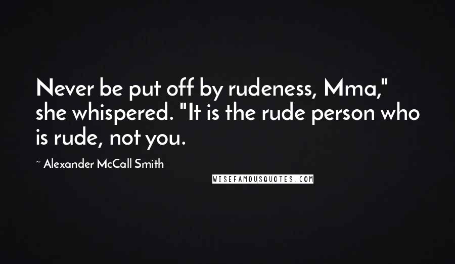 Alexander McCall Smith Quotes: Never be put off by rudeness, Mma," she whispered. "It is the rude person who is rude, not you.