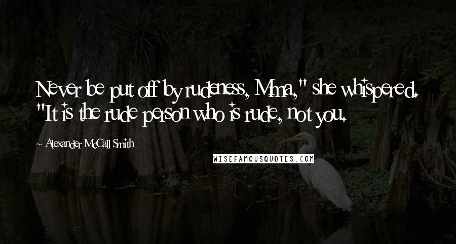 Alexander McCall Smith Quotes: Never be put off by rudeness, Mma," she whispered. "It is the rude person who is rude, not you.