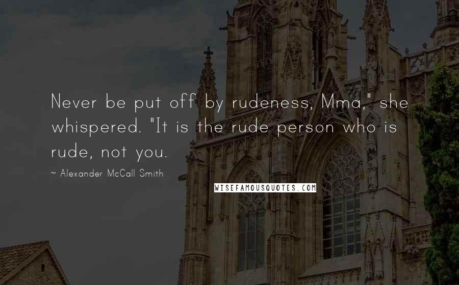 Alexander McCall Smith Quotes: Never be put off by rudeness, Mma," she whispered. "It is the rude person who is rude, not you.