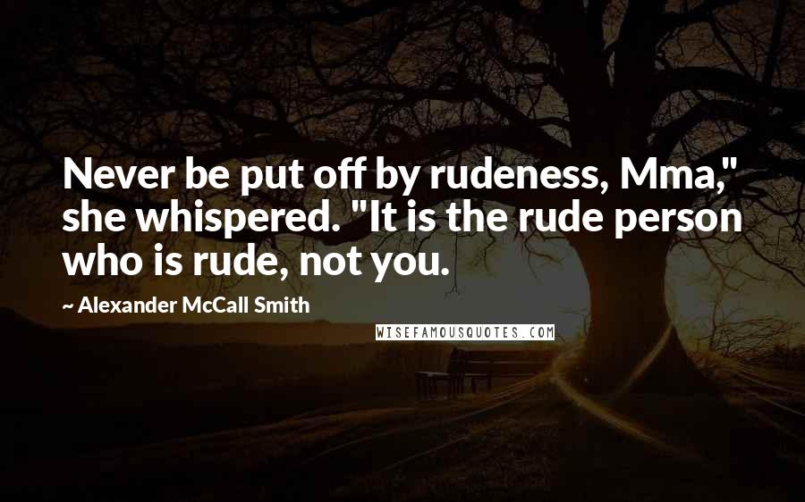 Alexander McCall Smith Quotes: Never be put off by rudeness, Mma," she whispered. "It is the rude person who is rude, not you.